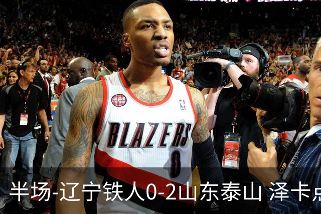 半场-辽宁铁人0-2山东泰山 泽卡点射+双响谢文能助攻马德鲁加造点