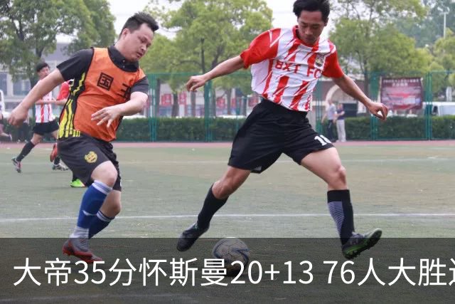 大帝35分怀斯曼20+13 76人大胜送活塞22连败