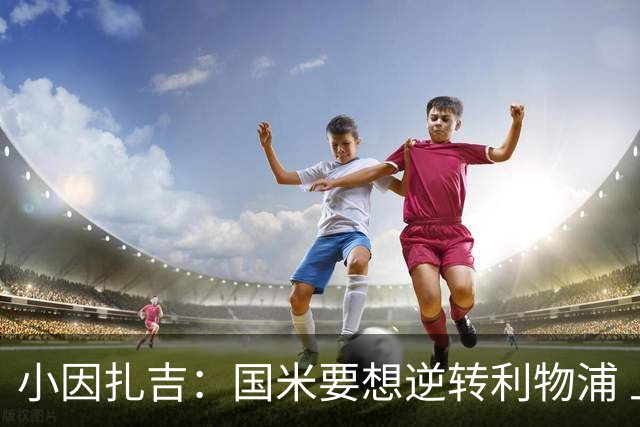 小因扎吉：国米要想逆转利物浦 上半场必须进球