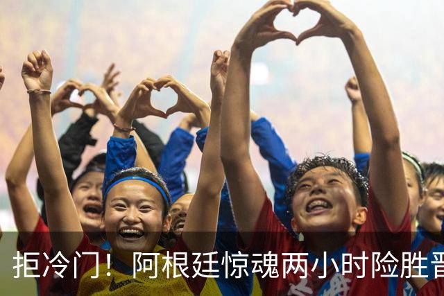 拒冷门！阿根廷惊魂两小时险胜晋级 这么踢保送签也不稳