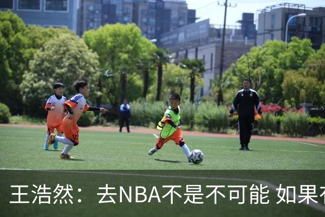 王浩然：去NBA不是不可能 如果有一天我有机会 我也会去争取