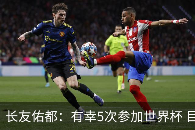 长友佑都：有幸5次参加世界杯 目前还没有做未来规划有可能退役
